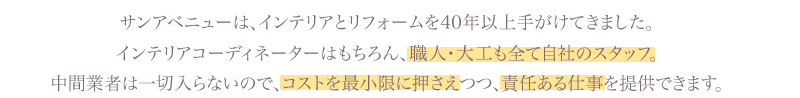 サンアベニューは、インテリアとリフォームを40年以上手がけてきました。インテリアコーディネーターはもちろん、職人・大工も全て自社のスタッフ。中間業者は一切入らないので、コストを最小限に押さえつつ、責任ある仕事を提供できます。
